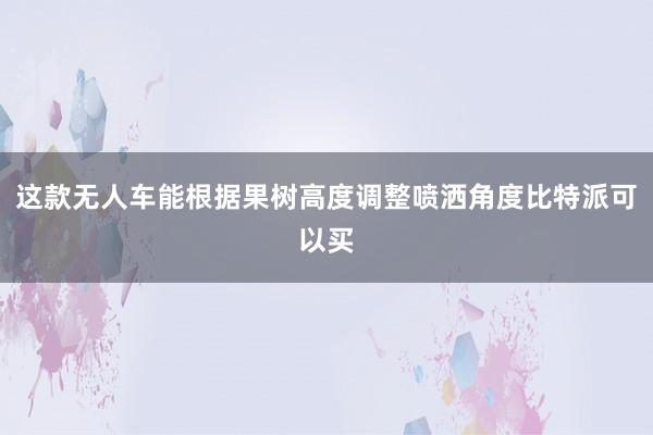 这款无人车能根据果树高度调整喷洒角度比特派可以买